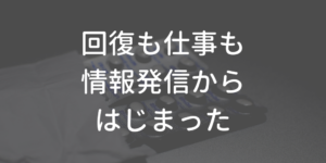 回復も仕事も、情報発信から始まった
